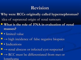 RevisionRevision
Why were RCCs originally called hypernephromas?Why were RCCs originally called hypernephromas?
idea of suprarenal origin of renal tumoursidea of suprarenal origin of renal tumours
 What is the role of FNA in evaluation of renalWhat is the role of FNA in evaluation of renal
masses?masses?
 •• limited valuelimited value
 →→ high incidence of false negative biopsieshigh incidence of false negative biopsies
 •• IndicationsIndications
 →→ renal abscess or infected cyst suspectedrenal abscess or infected cyst suspected
 →→ RCC must be differentiated from met orRCC must be differentiated from met or
lymphoma
 