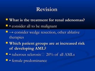 RevisionRevision
 What is the treatment for renal adenomas?What is the treatment for renal adenomas?
 •• consider all to be malignantconsider all to be malignant
 →→ consider wedge resection, other ablativeconsider wedge resection, other ablative
therapiestherapies
 Which patient groups are at increased riskWhich patient groups are at increased risk
of developing AML?of developing AML?
 •• tuberous sclerosis  20% of all AMLstuberous sclerosis  20% of all AMLs
 •• female predominancefemale predominance
 