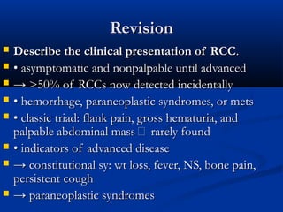 RevisionRevision
 Describe the clinical presentation of RCCDescribe the clinical presentation of RCC..
 •• asymptomatic and nonpalpable until advancedasymptomatic and nonpalpable until advanced
 →→ >50% of RCCs now detected incidentally>50% of RCCs now detected incidentally
 •• hemorrhage, paraneoplastic syndromes, or metshemorrhage, paraneoplastic syndromes, or mets
 •• classic triad: flank pain, gross hematuria, andclassic triad: flank pain, gross hematuria, and
palpable abdominal mass  rarely foundpalpable abdominal mass  rarely found
 •• indicators of advanced diseaseindicators of advanced disease
 →→ constitutional sy: wt loss, fever, NS, bone pain,constitutional sy: wt loss, fever, NS, bone pain,
persistent coughpersistent cough
 →→ paraneoplastic syndromesparaneoplastic syndromes
 