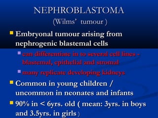 NEPHROBLASTOMANEPHROBLASTOMA
((Wilms’ tumour )Wilms’ tumour )
 Embryonal tumour arising fromEmbryonal tumour arising from
nephrogenic blastemal cellsnephrogenic blastemal cells
 can differentiate in to several cell lines -can differentiate in to several cell lines -
blastemal, epithelial and stromalblastemal, epithelial and stromal
 many replicate developing kidneysmany replicate developing kidneys
 Common in young children /Common in young children /
uncommon in neonates and infantsuncommon in neonates and infants
 90% in < 6yrs. old ( mean: 3yrs. in boys90% in < 6yrs. old ( mean: 3yrs. in boys
and 3.5yrs. in girlsand 3.5yrs. in girls ))
 