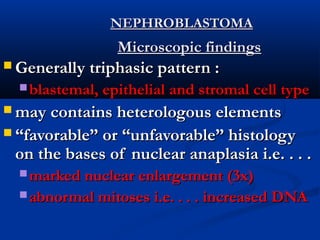 NEPHROBLASTOMANEPHROBLASTOMA
Microscopic findingsMicroscopic findings
 Generally triphasic pattern :Generally triphasic pattern :
 blastemal, epithelial and stromal cell typeblastemal, epithelial and stromal cell type
 may contains heterologous elementsmay contains heterologous elements
 ““favorable” or “unfavorable” histologyfavorable” or “unfavorable” histology
on the bases of nuclear anaplasia i.e. . . .on the bases of nuclear anaplasia i.e. . . .
 marked nuclear enlargement (3x)marked nuclear enlargement (3x)
 abnormal mitoses i.e. . . . increased DNAabnormal mitoses i.e. . . . increased DNA
 