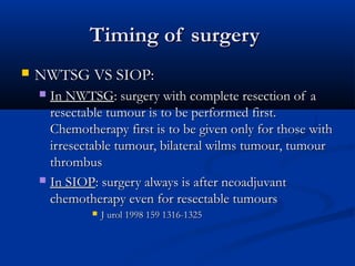 Timing of surgeryTiming of surgery
 NWTSG VS SIOP:NWTSG VS SIOP:
 In NWTSGIn NWTSG: surgery with complete resection of a: surgery with complete resection of a
resectable tumour is to be performed first.resectable tumour is to be performed first.
Chemotherapy first is to be given only for those withChemotherapy first is to be given only for those with
irresectable tumour, bilateral wilms tumour, tumourirresectable tumour, bilateral wilms tumour, tumour
thrombusthrombus
 In SIOPIn SIOP: surgery always is after neoadjuvant: surgery always is after neoadjuvant
chemotherapy even for resectable tumourschemotherapy even for resectable tumours
 J urol 1998 159 1316-1325J urol 1998 159 1316-1325
 