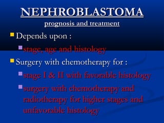 NEPHROBLASTOMANEPHROBLASTOMA
prognosis and treatmentprognosis and treatment
 Depends upon :Depends upon :
stage, age and histologystage, age and histology
 Surgery with chemotherapy for :Surgery with chemotherapy for :
stage I & II with favorable histologystage I & II with favorable histology
surgery with chemotherapy andsurgery with chemotherapy and
radiotherapy for higher stages andradiotherapy for higher stages and
unfavorable histologyunfavorable histology
 