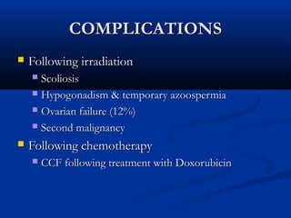 COMPLICATIONSCOMPLICATIONS
 Following irradiationFollowing irradiation
 ScoliosisScoliosis
 Hypogonadism & temporary azoospermiaHypogonadism & temporary azoospermia
 Ovarian failure (12%)Ovarian failure (12%)
 Second malignancySecond malignancy
 Following chemotherapyFollowing chemotherapy
 CCF following treatment with DoxorubicinCCF following treatment with Doxorubicin
 