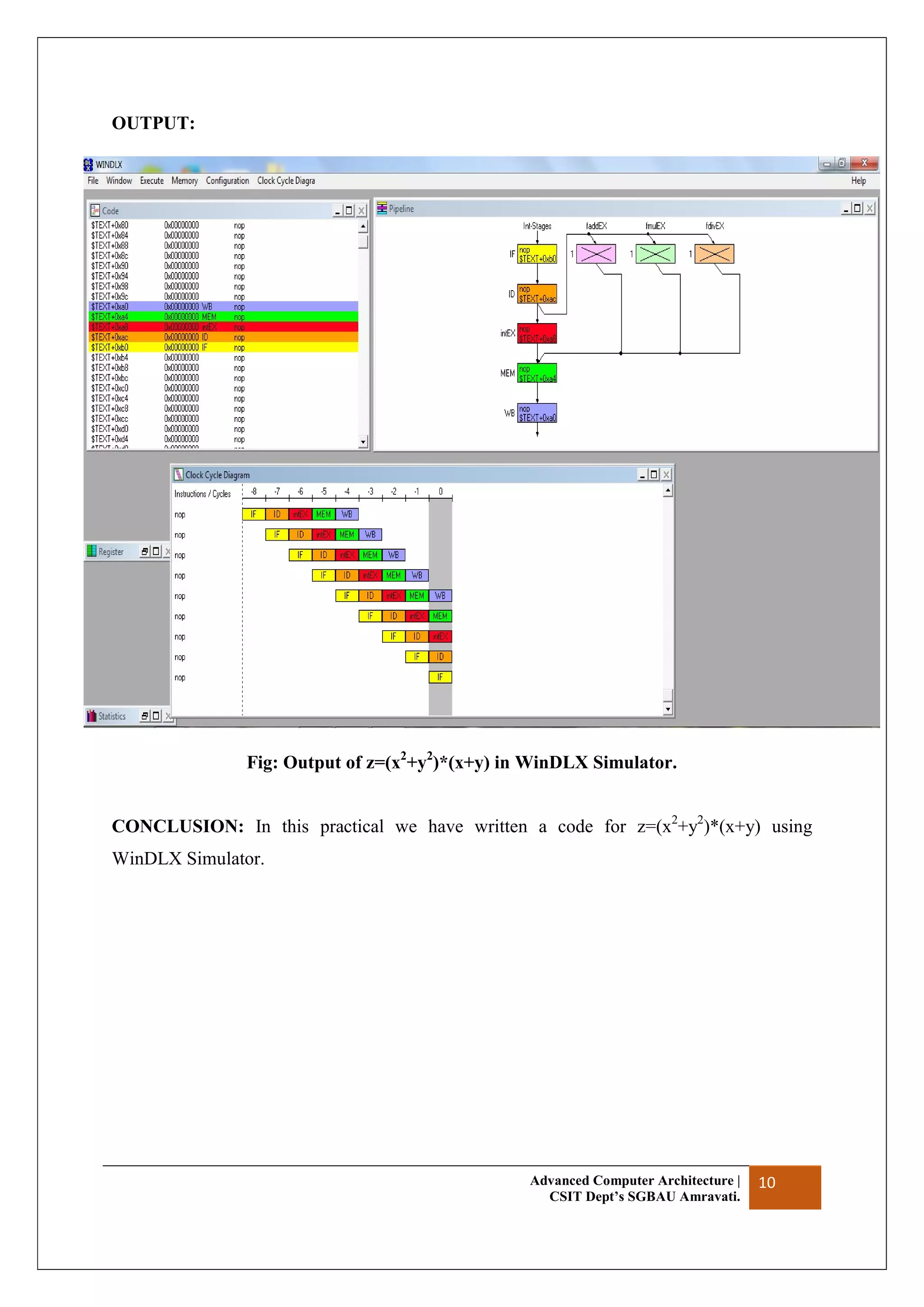 Advanced Computer Architecture |
CSIT Dept’s SGBAU Amravati.
10
OUTPUT:
Fig: Output of z=(x2
+y2
)*(x+y) in WinDLX Simulator.
CONCLUSION: In this practical we have written a code for z=(x2
+y2
)*(x+y) using
WinDLX Simulator.
 
