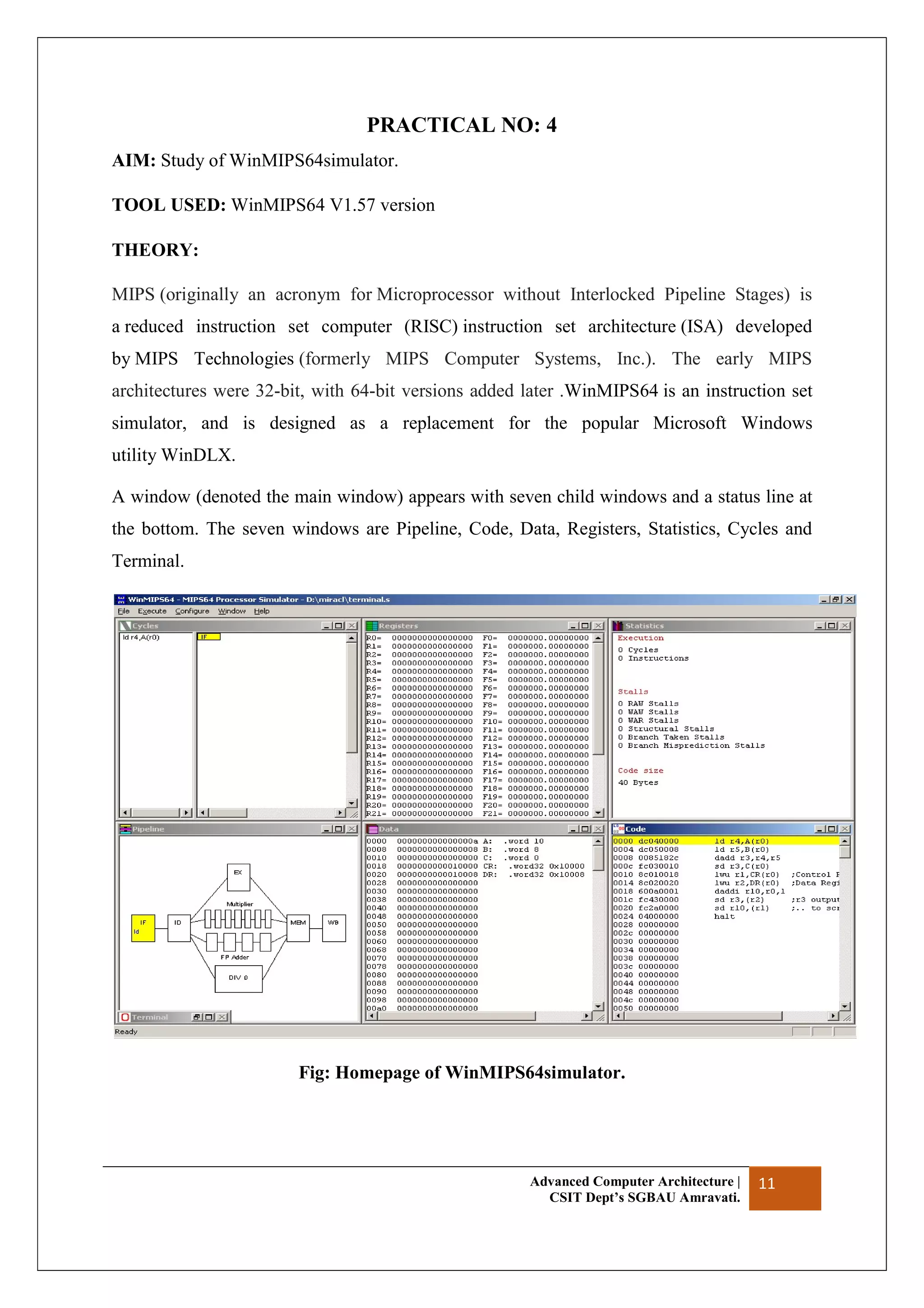Advanced Computer Architecture |
CSIT Dept’s SGBAU Amravati.
11
PRACTICAL NO: 4
AIM: Study of WinMIPS64simulator.
TOOL USED: WinMIPS64 V1.57 version
THEORY:
MIPS (originally an acronym for Microprocessor without Interlocked Pipeline Stages) is
a reduced instruction set computer (RISC) instruction set architecture (ISA) developed
by MIPS Technologies (formerly MIPS Computer Systems, Inc.). The early MIPS
architectures were 32-bit, with 64-bit versions added later .WinMIPS64 is an instruction set
simulator, and is designed as a replacement for the popular Microsoft Windows
utility WinDLX.
A window (denoted the main window) appears with seven child windows and a status line at
the bottom. The seven windows are Pipeline, Code, Data, Registers, Statistics, Cycles and
Terminal.
Fig: Homepage of WinMIPS64simulator.
 