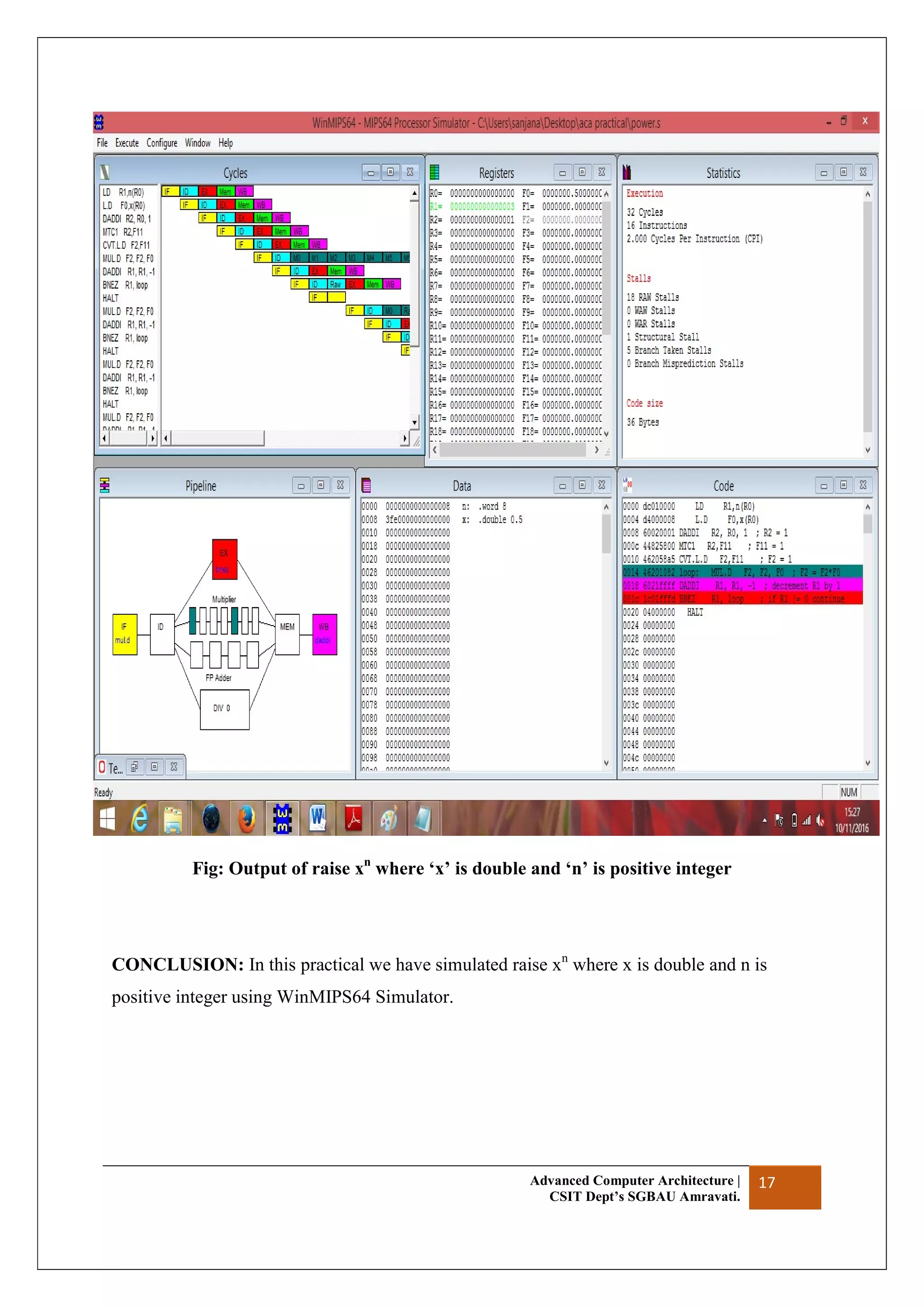 Advanced Computer Architecture |
CSIT Dept’s SGBAU Amravati.
17
Fig: Output of raise xn
where ‘x’ is double and ‘n’ is positive integer
CONCLUSION: In this practical we have simulated raise xn
where x is double and n is
positive integer using WinMIPS64 Simulator.
 