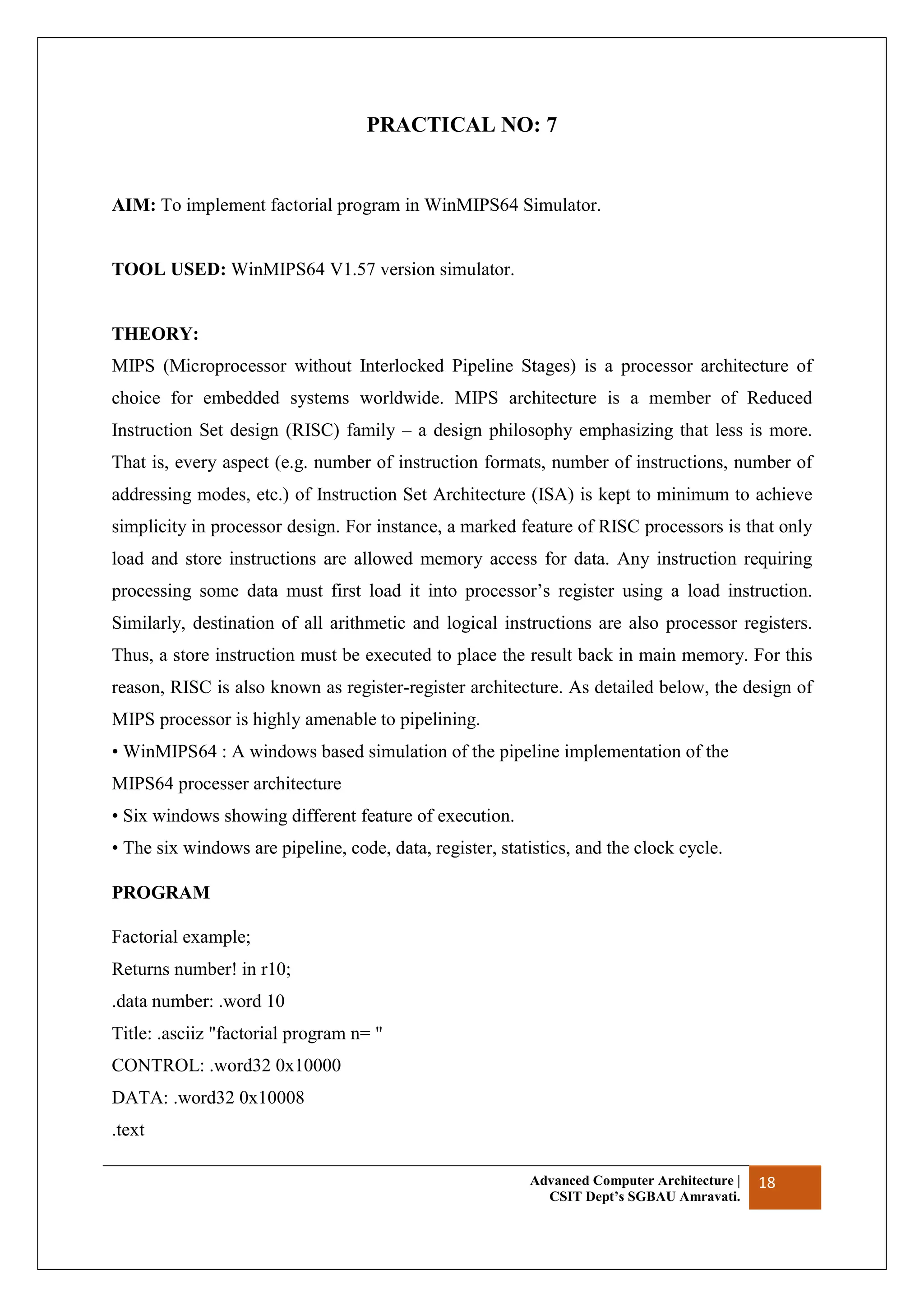 Advanced Computer Architecture |
CSIT Dept’s SGBAU Amravati.
18
PRACTICAL NO: 7
AIM: To implement factorial program in WinMIPS64 Simulator.
TOOL USED: WinMIPS64 V1.57 version simulator.
THEORY:
MIPS (Microprocessor without Interlocked Pipeline Stages) is a processor architecture of
choice for embedded systems worldwide. MIPS architecture is a member of Reduced
Instruction Set design (RISC) family – a design philosophy emphasizing that less is more.
That is, every aspect (e.g. number of instruction formats, number of instructions, number of
addressing modes, etc.) of Instruction Set Architecture (ISA) is kept to minimum to achieve
simplicity in processor design. For instance, a marked feature of RISC processors is that only
load and store instructions are allowed memory access for data. Any instruction requiring
processing some data must first load it into processor’s register using a load instruction.
Similarly, destination of all arithmetic and logical instructions are also processor registers.
Thus, a store instruction must be executed to place the result back in main memory. For this
reason, RISC is also known as register-register architecture. As detailed below, the design of
MIPS processor is highly amenable to pipelining.
• WinMIPS64 : A windows based simulation of the pipeline implementation of the
MIPS64 processer architecture
• Six windows showing different feature of execution.
• The six windows are pipeline, code, data, register, statistics, and the clock cycle.
PROGRAM
Factorial example;
Returns number! in r10;
.data number: .word 10
Title: .asciiz "factorial program n= "
CONTROL: .word32 0x10000
DATA: .word32 0x10008
.text
 