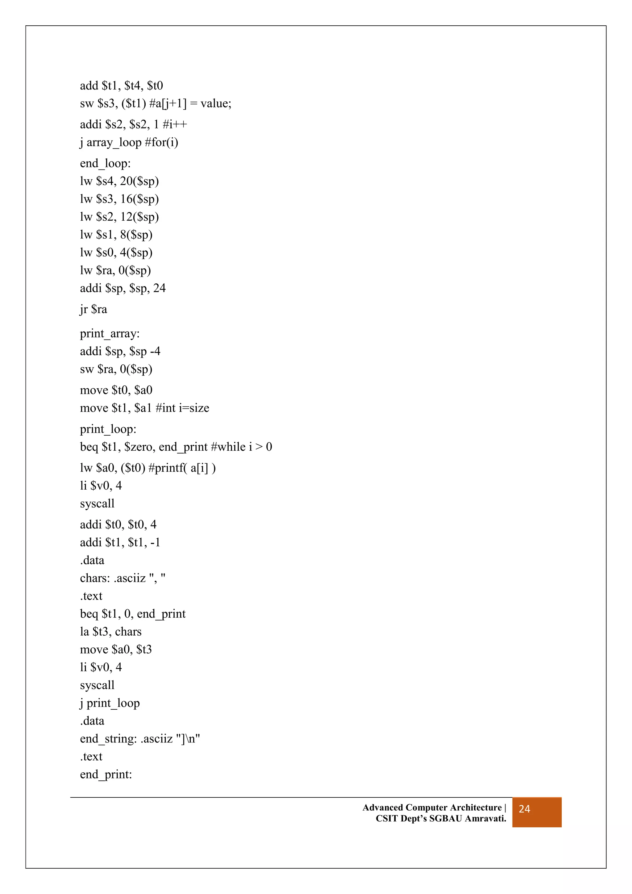 Advanced Computer Architecture |
CSIT Dept’s SGBAU Amravati.
24
add $t1, $t4, $t0
sw $s3, ($t1) #a[j+1] = value;
addi $s2, $s2, 1 #i++
j array_loop #for(i)
end_loop:
lw $s4, 20($sp)
lw $s3, 16($sp)
lw $s2, 12($sp)
lw $s1, 8($sp)
lw $s0, 4($sp)
lw $ra, 0($sp)
addi $sp, $sp, 24
jr $ra
print_array:
addi $sp, $sp -4
sw $ra, 0($sp)
move $t0, $a0
move $t1, $a1 #int i=size
print_loop:
beq $t1, $zero, end_print #while i > 0
lw $a0, ($t0) #printf( a[i] )
li $v0, 4
syscall
addi $t0, $t0, 4
addi $t1, $t1, -1
.data
chars: .asciiz ", "
.text
beq $t1, 0, end_print
la $t3, chars
move $a0, $t3
li $v0, 4
syscall
j print_loop
.data
end_string: .asciiz "]n"
.text
end_print:
 