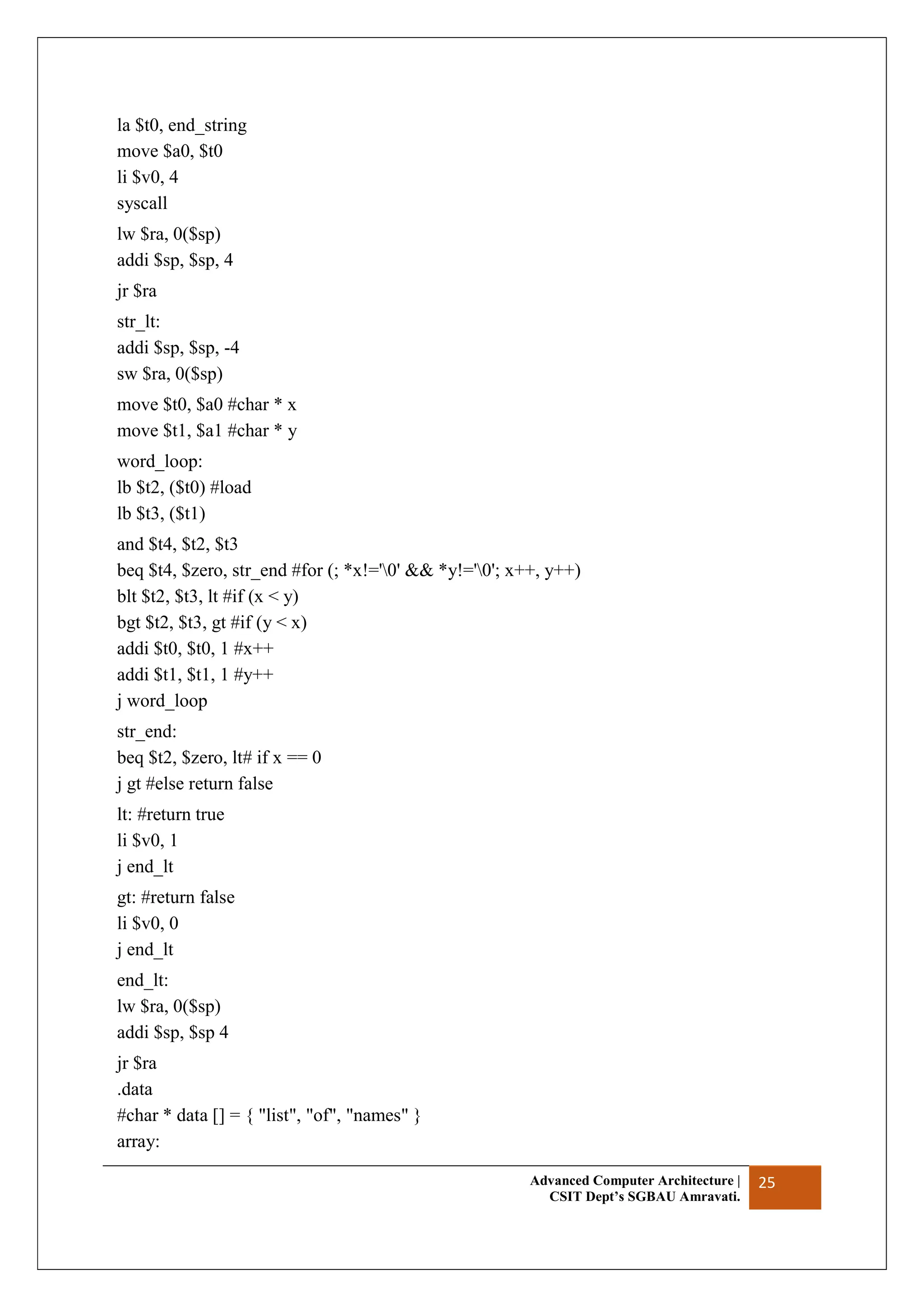 Advanced Computer Architecture |
CSIT Dept’s SGBAU Amravati.
25
la $t0, end_string
move $a0, $t0
li $v0, 4
syscall
lw $ra, 0($sp)
addi $sp, $sp, 4
jr $ra
str_lt:
addi $sp, $sp, -4
sw $ra, 0($sp)
move $t0, $a0 #char * x
move $t1, $a1 #char * y
word_loop:
lb $t2, ($t0) #load
lb $t3, ($t1)
and $t4, $t2, $t3
beq $t4, $zero, str_end #for (; *x!='0' && *y!='0'; x++, y++)
blt $t2, $t3, lt #if (x < y)
bgt $t2, $t3, gt #if (y < x)
addi $t0, $t0, 1 #x++
addi $t1, $t1, 1 #y++
j word_loop
str_end:
beq $t2, $zero, lt# if x == 0
j gt #else return false
lt: #return true
li $v0, 1
j end_lt
gt: #return false
li $v0, 0
j end_lt
end_lt:
lw $ra, 0($sp)
addi $sp, $sp 4
jr $ra
.data
#char * data [] = { "list", "of", "names" }
array:
 