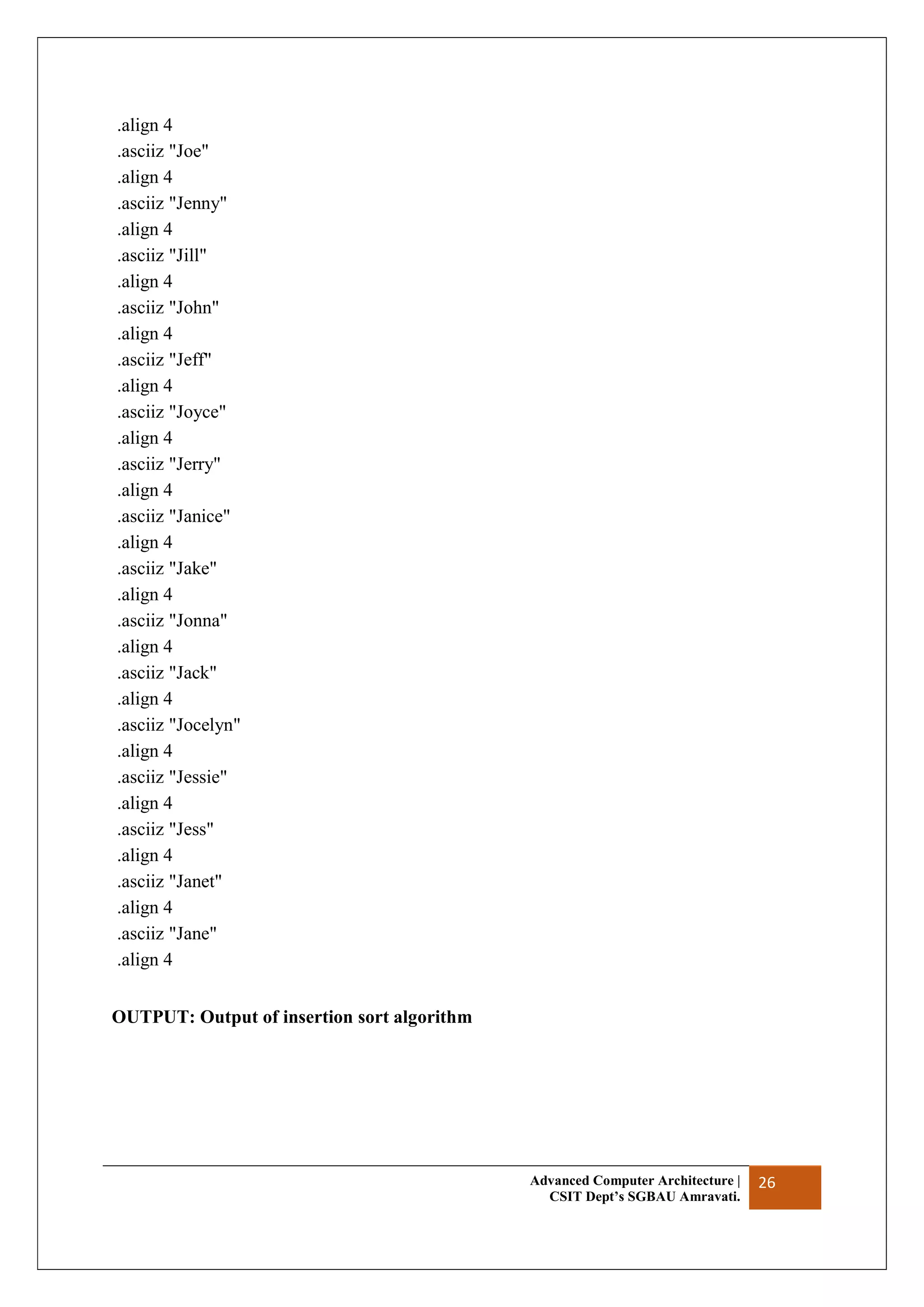 Advanced Computer Architecture |
CSIT Dept’s SGBAU Amravati.
26
.align 4
.asciiz "Joe"
.align 4
.asciiz "Jenny"
.align 4
.asciiz "Jill"
.align 4
.asciiz "John"
.align 4
.asciiz "Jeff"
.align 4
.asciiz "Joyce"
.align 4
.asciiz "Jerry"
.align 4
.asciiz "Janice"
.align 4
.asciiz "Jake"
.align 4
.asciiz "Jonna"
.align 4
.asciiz "Jack"
.align 4
.asciiz "Jocelyn"
.align 4
.asciiz "Jessie"
.align 4
.asciiz "Jess"
.align 4
.asciiz "Janet"
.align 4
.asciiz "Jane"
.align 4
OUTPUT: Output of insertion sort algorithm
 