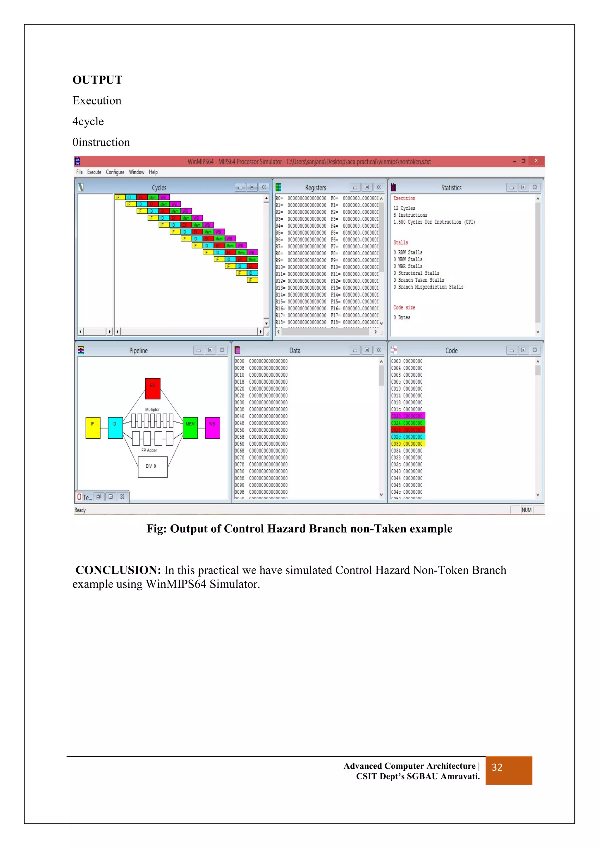 Advanced Computer Architecture |
CSIT Dept’s SGBAU Amravati.
32
OUTPUT
Execution
4cycle
0instruction
Fig: Output of Control Hazard Branch non-Taken example
CONCLUSION: In this practical we have simulated Control Hazard Non-Token Branch
example using WinMIPS64 Simulator.
 