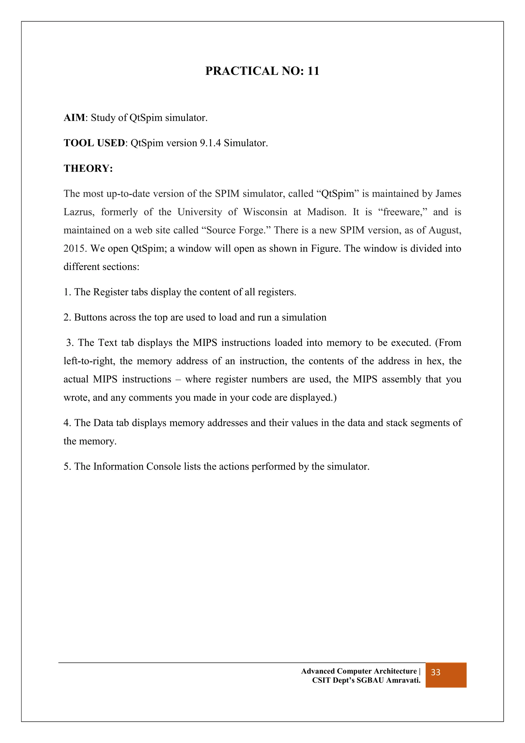 Advanced Computer Architecture |
CSIT Dept’s SGBAU Amravati.
33
PRACTICAL NO: 11
AIM: Study of QtSpim simulator.
TOOL USED: QtSpim version 9.1.4 Simulator.
THEORY:
The most up-to-date version of the SPIM simulator, called “QtSpim” is maintained by James
Lazrus, formerly of the University of Wisconsin at Madison. It is “freeware,” and is
maintained on a web site called “Source Forge.” There is a new SPIM version, as of August,
2015. We open QtSpim; a window will open as shown in Figure. The window is divided into
different sections:
1. The Register tabs display the content of all registers.
2. Buttons across the top are used to load and run a simulation
3. The Text tab displays the MIPS instructions loaded into memory to be executed. (From
left-to-right, the memory address of an instruction, the contents of the address in hex, the
actual MIPS instructions – where register numbers are used, the MIPS assembly that you
wrote, and any comments you made in your code are displayed.)
4. The Data tab displays memory addresses and their values in the data and stack segments of
the memory.
5. The Information Console lists the actions performed by the simulator.
 
