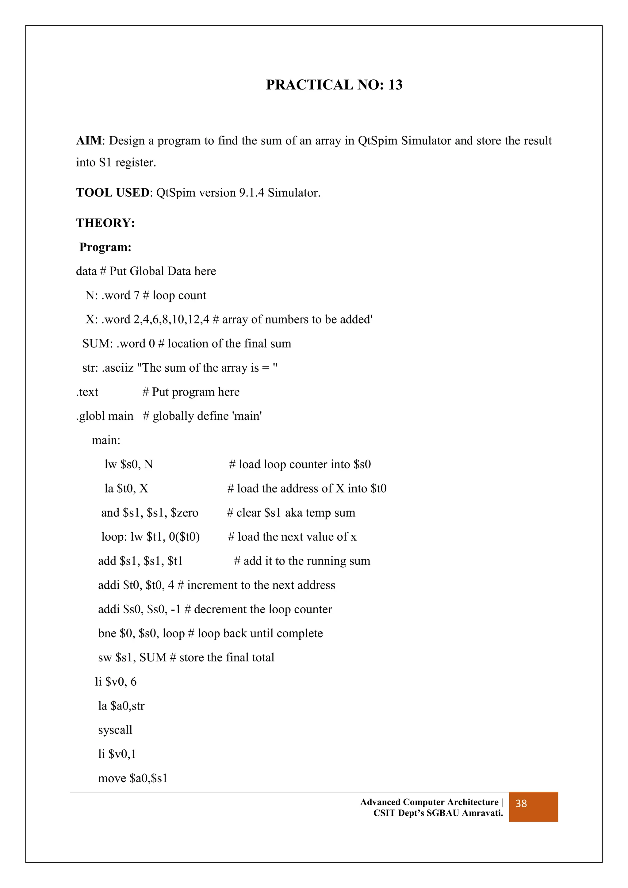 Advanced Computer Architecture |
CSIT Dept’s SGBAU Amravati.
38
PRACTICAL NO: 13
AIM: Design a program to find the sum of an array in QtSpim Simulator and store the result
into S1 register.
TOOL USED: QtSpim version 9.1.4 Simulator.
THEORY:
Program:
data # Put Global Data here
N: .word 7 # loop count
X: .word 2,4,6,8,10,12,4 # array of numbers to be added'
SUM: .word 0 # location of the final sum
str: .asciiz "The sum of the array is = "
.text # Put program here
.globl main # globally define 'main'
main:
lw $s0, N # load loop counter into $s0
la $t0, X # load the address of X into $t0
and $s1, $s1, $zero # clear $s1 aka temp sum
loop: lw $t1, 0($t0) # load the next value of x
add $s1, $s1, $t1 # add it to the running sum
addi $t0, $t0, 4 # increment to the next address
addi $s0, $s0, -1 # decrement the loop counter
bne $0, $s0, loop # loop back until complete
sw $s1, SUM # store the final total
li $v0, 6
la $a0,str
syscall
li $v0,1
move $a0,$s1
 