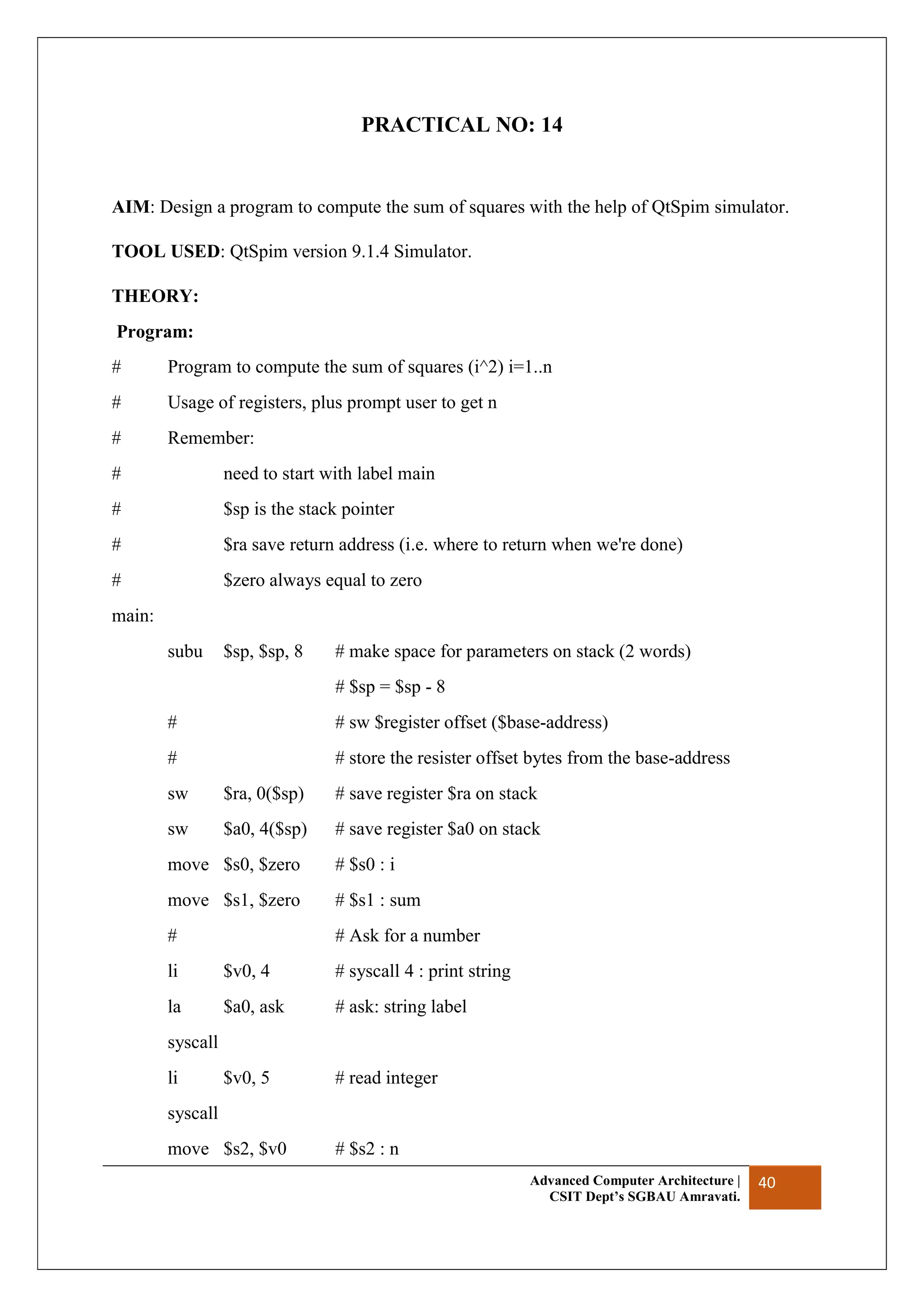 Advanced Computer Architecture |
CSIT Dept’s SGBAU Amravati.
40
PRACTICAL NO: 14
AIM: Design a program to compute the sum of squares with the help of QtSpim simulator.
TOOL USED: QtSpim version 9.1.4 Simulator.
THEORY:
Program:
# Program to compute the sum of squares (i^2) i=1..n
# Usage of registers, plus prompt user to get n
# Remember:
# need to start with label main
# $sp is the stack pointer
# $ra save return address (i.e. where to return when we're done)
# $zero always equal to zero
main:
subu $sp, $sp, 8 # make space for parameters on stack (2 words)
# $sp = $sp - 8
# # sw $register offset ($base-address)
# # store the resister offset bytes from the base-address
sw $ra, 0($sp) # save register $ra on stack
sw $a0, 4($sp) # save register $a0 on stack
move $s0, $zero # $s0 : i
move $s1, $zero # $s1 : sum
# # Ask for a number
li $v0, 4 # syscall 4 : print string
la $a0, ask # ask: string label
syscall
li $v0, 5 # read integer
syscall
move $s2, $v0 # $s2 : n
 
