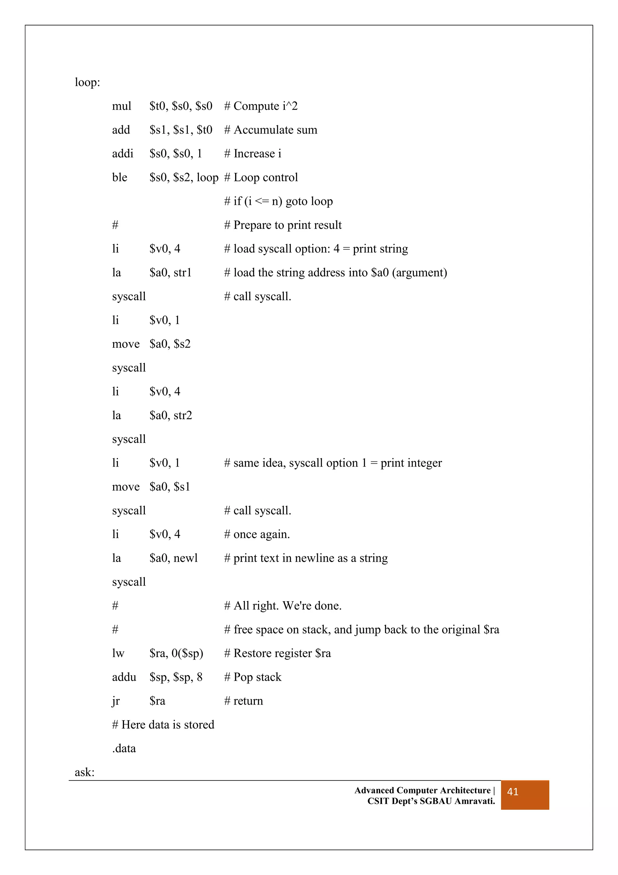 Advanced Computer Architecture |
CSIT Dept’s SGBAU Amravati.
41
loop:
mul $t0, $s0, $s0 # Compute i^2
add $s1, $s1, $t0 # Accumulate sum
addi $s0, $s0, 1 # Increase i
ble $s0, $s2, loop # Loop control
# if (i <= n) goto loop
# # Prepare to print result
li $v0, 4 # load syscall option: 4 = print string
la $a0, str1 # load the string address into $a0 (argument)
syscall # call syscall.
li $v0, 1
move $a0, $s2
syscall
li $v0, 4
la $a0, str2
syscall
li $v0, 1 # same idea, syscall option 1 = print integer
move $a0, $s1
syscall # call syscall.
li $v0, 4 # once again.
la $a0, newl # print text in newline as a string
syscall
# # All right. We're done.
# # free space on stack, and jump back to the original $ra
lw $ra, 0($sp) # Restore register $ra
addu $sp, $sp, 8 # Pop stack
jr $ra # return
# Here data is stored
.data
ask:
 