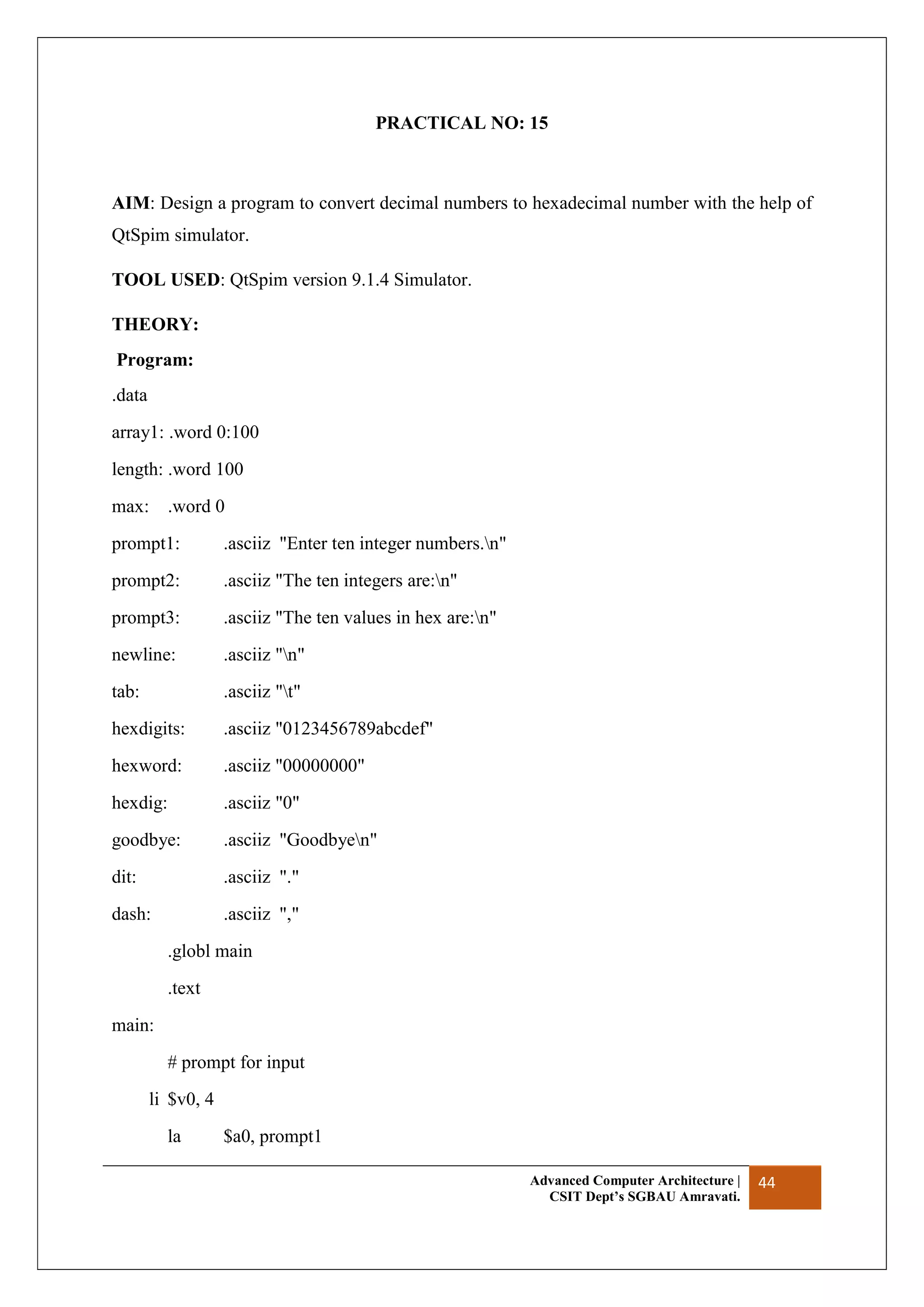 Advanced Computer Architecture |
CSIT Dept’s SGBAU Amravati.
44
PRACTICAL NO: 15
AIM: Design a program to convert decimal numbers to hexadecimal number with the help of
QtSpim simulator.
TOOL USED: QtSpim version 9.1.4 Simulator.
THEORY:
Program:
.data
array1: .word 0:100
length: .word 100
max: .word 0
prompt1: .asciiz "Enter ten integer numbers.n"
prompt2: .asciiz "The ten integers are:n"
prompt3: .asciiz "The ten values in hex are:n"
newline: .asciiz "n"
tab: .asciiz "t"
hexdigits: .asciiz "0123456789abcdef"
hexword: .asciiz "00000000"
hexdig: .asciiz "0"
goodbye: .asciiz "Goodbyen"
dit: .asciiz "."
dash: .asciiz ","
.globl main
.text
main:
# prompt for input
li $v0, 4
la $a0, prompt1
 