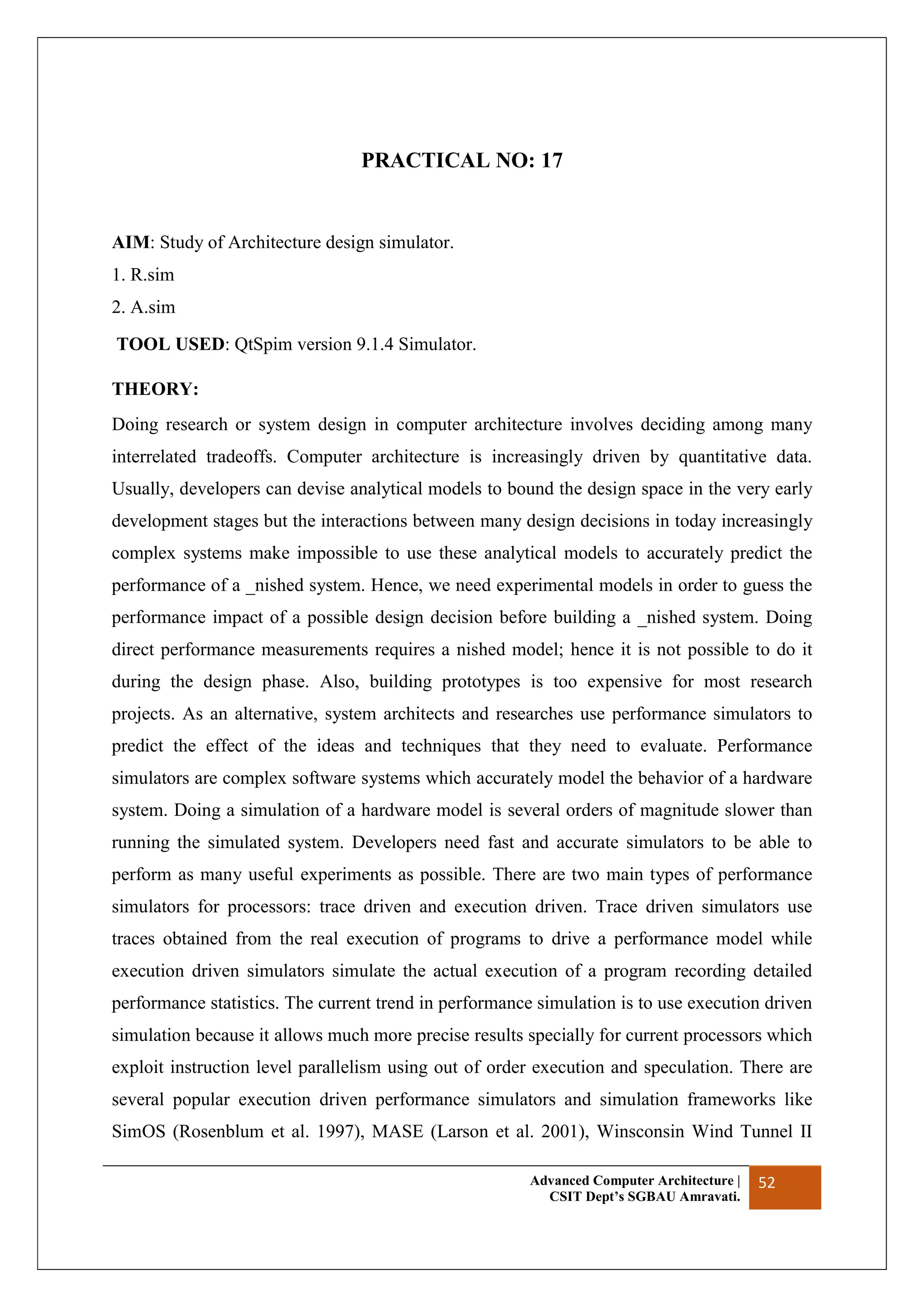 Advanced Computer Architecture |
CSIT Dept’s SGBAU Amravati.
52
PRACTICAL NO: 17
AIM: Study of Architecture design simulator.
1. R.sim
2. A.sim
TOOL USED: QtSpim version 9.1.4 Simulator.
THEORY:
Doing research or system design in computer architecture involves deciding among many
interrelated tradeoffs. Computer architecture is increasingly driven by quantitative data.
Usually, developers can devise analytical models to bound the design space in the very early
development stages but the interactions between many design decisions in today increasingly
complex systems make impossible to use these analytical models to accurately predict the
performance of a _nished system. Hence, we need experimental models in order to guess the
performance impact of a possible design decision before building a _nished system. Doing
direct performance measurements requires a nished model; hence it is not possible to do it
during the design phase. Also, building prototypes is too expensive for most research
projects. As an alternative, system architects and researches use performance simulators to
predict the effect of the ideas and techniques that they need to evaluate. Performance
simulators are complex software systems which accurately model the behavior of a hardware
system. Doing a simulation of a hardware model is several orders of magnitude slower than
running the simulated system. Developers need fast and accurate simulators to be able to
perform as many useful experiments as possible. There are two main types of performance
simulators for processors: trace driven and execution driven. Trace driven simulators use
traces obtained from the real execution of programs to drive a performance model while
execution driven simulators simulate the actual execution of a program recording detailed
performance statistics. The current trend in performance simulation is to use execution driven
simulation because it allows much more precise results specially for current processors which
exploit instruction level parallelism using out of order execution and speculation. There are
several popular execution driven performance simulators and simulation frameworks like
SimOS (Rosenblum et al. 1997), MASE (Larson et al. 2001), Winsconsin Wind Tunnel II
 