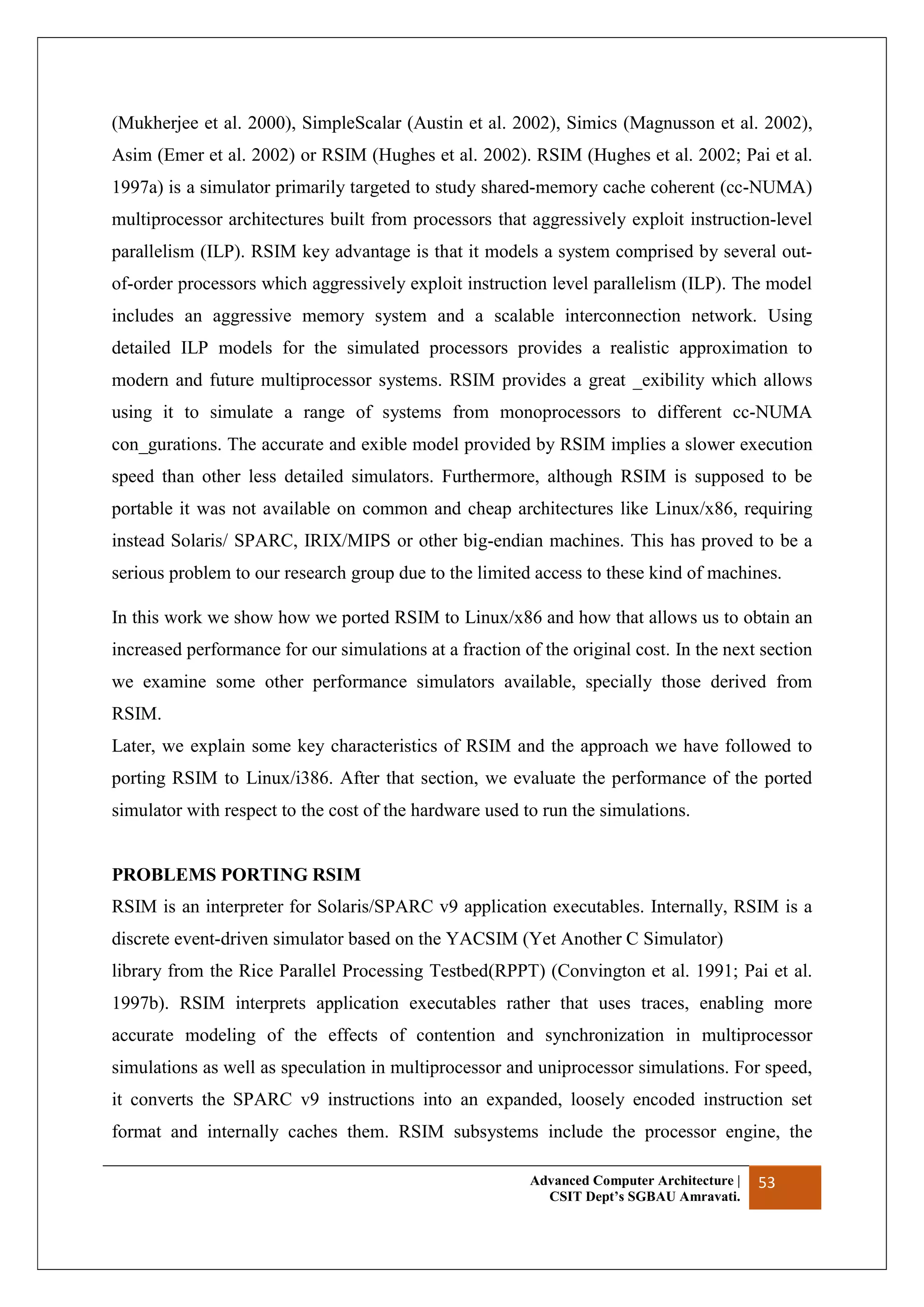 Advanced Computer Architecture |
CSIT Dept’s SGBAU Amravati.
53
(Mukherjee et al. 2000), SimpleScalar (Austin et al. 2002), Simics (Magnusson et al. 2002),
Asim (Emer et al. 2002) or RSIM (Hughes et al. 2002). RSIM (Hughes et al. 2002; Pai et al.
1997a) is a simulator primarily targeted to study shared-memory cache coherent (cc-NUMA)
multiprocessor architectures built from processors that aggressively exploit instruction-level
parallelism (ILP). RSIM key advantage is that it models a system comprised by several out-
of-order processors which aggressively exploit instruction level parallelism (ILP). The model
includes an aggressive memory system and a scalable interconnection network. Using
detailed ILP models for the simulated processors provides a realistic approximation to
modern and future multiprocessor systems. RSIM provides a great _exibility which allows
using it to simulate a range of systems from monoprocessors to different cc-NUMA
con_gurations. The accurate and exible model provided by RSIM implies a slower execution
speed than other less detailed simulators. Furthermore, although RSIM is supposed to be
portable it was not available on common and cheap architectures like Linux/x86, requiring
instead Solaris/ SPARC, IRIX/MIPS or other big-endian machines. This has proved to be a
serious problem to our research group due to the limited access to these kind of machines.
In this work we show how we ported RSIM to Linux/x86 and how that allows us to obtain an
increased performance for our simulations at a fraction of the original cost. In the next section
we examine some other performance simulators available, specially those derived from
RSIM.
Later, we explain some key characteristics of RSIM and the approach we have followed to
porting RSIM to Linux/i386. After that section, we evaluate the performance of the ported
simulator with respect to the cost of the hardware used to run the simulations.
PROBLEMS PORTING RSIM
RSIM is an interpreter for Solaris/SPARC v9 application executables. Internally, RSIM is a
discrete event-driven simulator based on the YACSIM (Yet Another C Simulator)
library from the Rice Parallel Processing Testbed(RPPT) (Convington et al. 1991; Pai et al.
1997b). RSIM interprets application executables rather that uses traces, enabling more
accurate modeling of the effects of contention and synchronization in multiprocessor
simulations as well as speculation in multiprocessor and uniprocessor simulations. For speed,
it converts the SPARC v9 instructions into an expanded, loosely encoded instruction set
format and internally caches them. RSIM subsystems include the processor engine, the
 