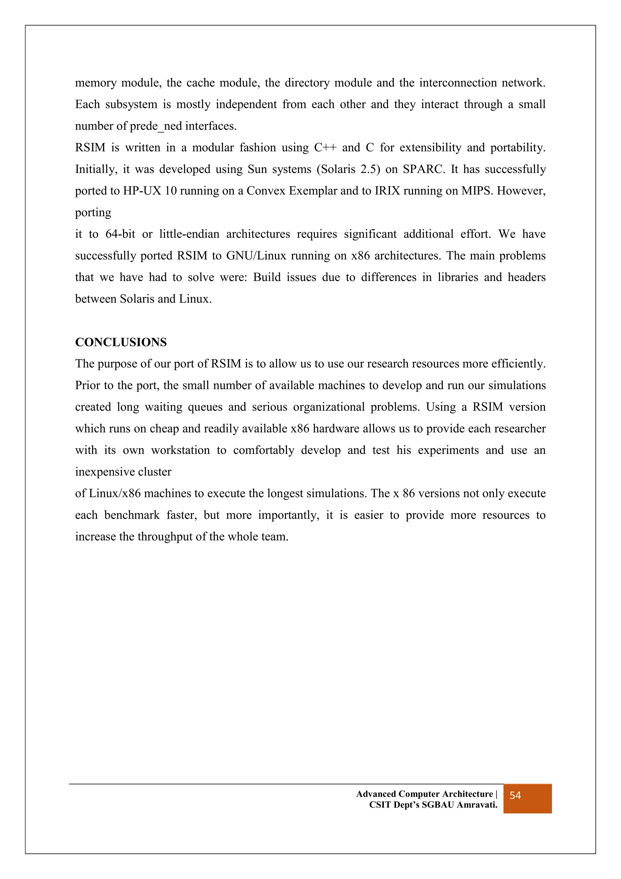 Advanced Computer Architecture |
CSIT Dept’s SGBAU Amravati.
54
memory module, the cache module, the directory module and the interconnection network.
Each subsystem is mostly independent from each other and they interact through a small
number of prede_ned interfaces.
RSIM is written in a modular fashion using C++ and C for extensibility and portability.
Initially, it was developed using Sun systems (Solaris 2.5) on SPARC. It has successfully
ported to HP-UX 10 running on a Convex Exemplar and to IRIX running on MIPS. However,
porting
it to 64-bit or little-endian architectures requires significant additional effort. We have
successfully ported RSIM to GNU/Linux running on x86 architectures. The main problems
that we have had to solve were: Build issues due to differences in libraries and headers
between Solaris and Linux.
CONCLUSIONS
The purpose of our port of RSIM is to allow us to use our research resources more efficiently.
Prior to the port, the small number of available machines to develop and run our simulations
created long waiting queues and serious organizational problems. Using a RSIM version
which runs on cheap and readily available x86 hardware allows us to provide each researcher
with its own workstation to comfortably develop and test his experiments and use an
inexpensive cluster
of Linux/x86 machines to execute the longest simulations. The x 86 versions not only execute
each benchmark faster, but more importantly, it is easier to provide more resources to
increase the throughput of the whole team.
 