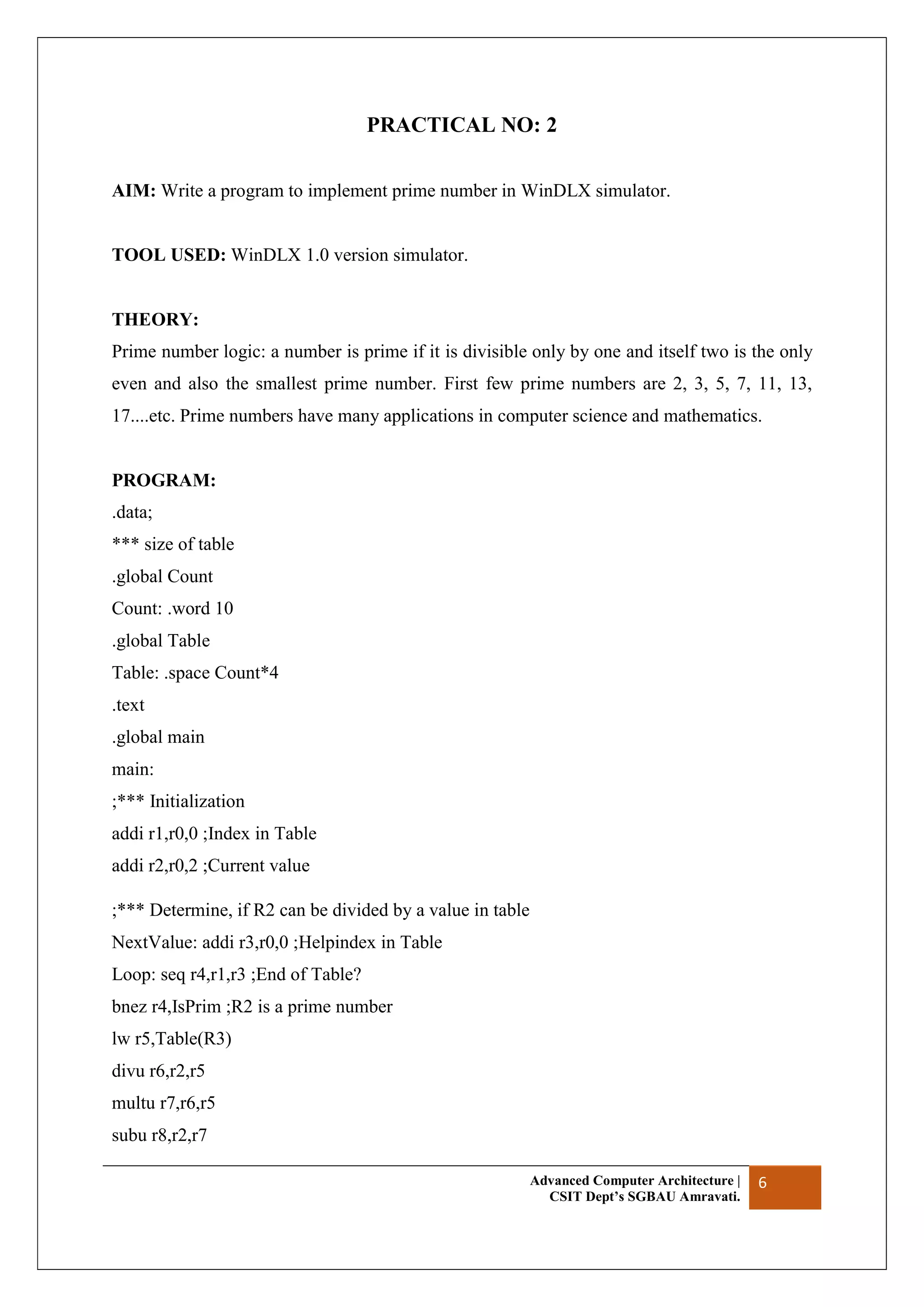 Advanced Computer Architecture |
CSIT Dept’s SGBAU Amravati.
6
PRACTICAL NO: 2
AIM: Write a program to implement prime number in WinDLX simulator.
TOOL USED: WinDLX 1.0 version simulator.
THEORY:
Prime number logic: a number is prime if it is divisible only by one and itself two is the only
even and also the smallest prime number. First few prime numbers are 2, 3, 5, 7, 11, 13,
17....etc. Prime numbers have many applications in computer science and mathematics.
PROGRAM:
.data;
*** size of table
.global Count
Count: .word 10
.global Table
Table: .space Count*4
.text
.global main
main:
;*** Initialization
addi r1,r0,0 ;Index in Table
addi r2,r0,2 ;Current value
;*** Determine, if R2 can be divided by a value in table
NextValue: addi r3,r0,0 ;Helpindex in Table
Loop: seq r4,r1,r3 ;End of Table?
bnez r4,IsPrim ;R2 is a prime number
lw r5,Table(R3)
divu r6,r2,r5
multu r7,r6,r5
subu r8,r2,r7
 