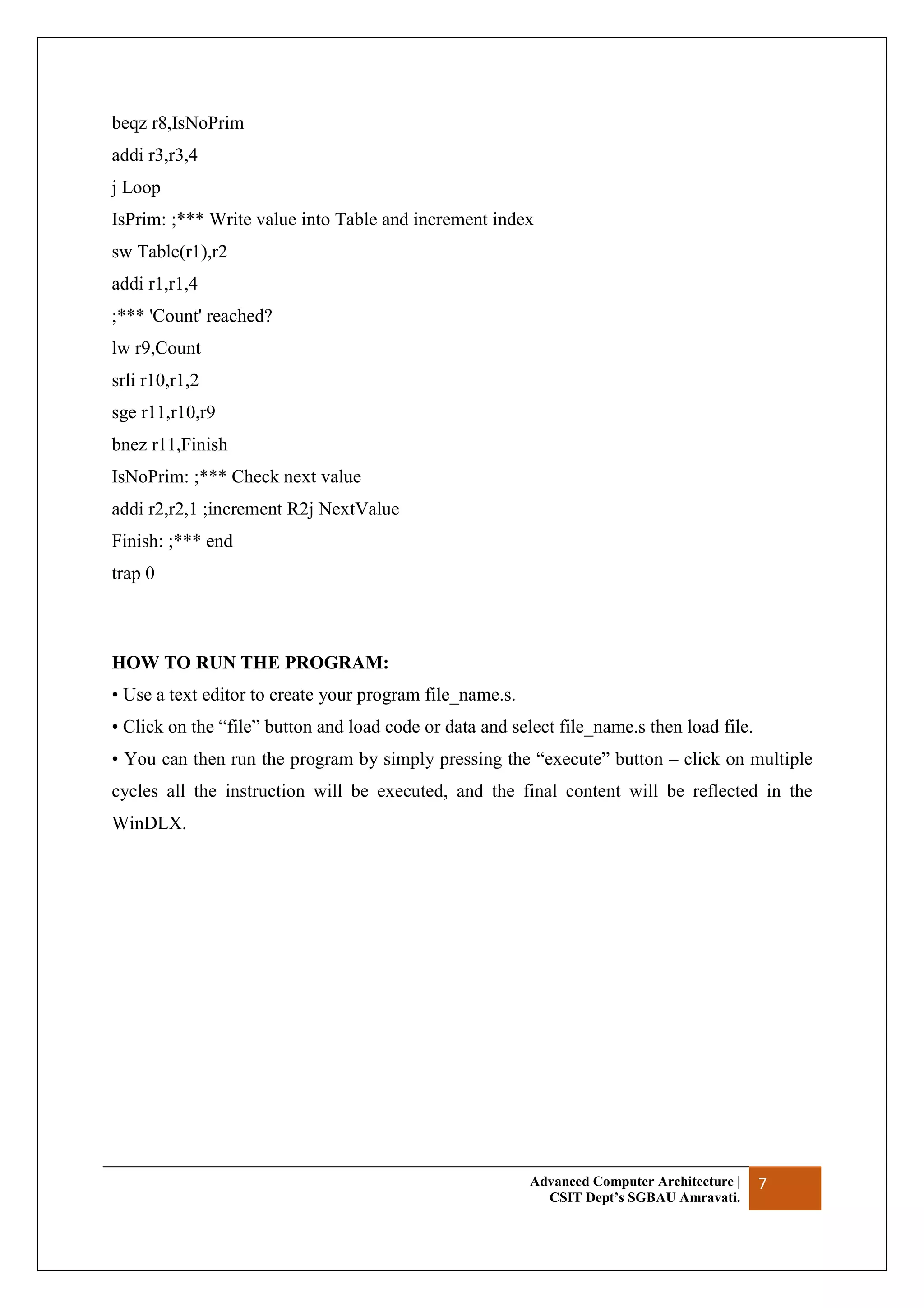 Advanced Computer Architecture |
CSIT Dept’s SGBAU Amravati.
7
beqz r8,IsNoPrim
addi r3,r3,4
j Loop
IsPrim: ;*** Write value into Table and increment index
sw Table(r1),r2
addi r1,r1,4
;*** 'Count' reached?
lw r9,Count
srli r10,r1,2
sge r11,r10,r9
bnez r11,Finish
IsNoPrim: ;*** Check next value
addi r2,r2,1 ;increment R2j NextValue
Finish: ;*** end
trap 0
HOW TO RUN THE PROGRAM:
• Use a text editor to create your program file_name.s.
• Click on the “file” button and load code or data and select file_name.s then load file.
• You can then run the program by simply pressing the “execute” button – click on multiple
cycles all the instruction will be executed, and the final content will be reflected in the
WinDLX.
 