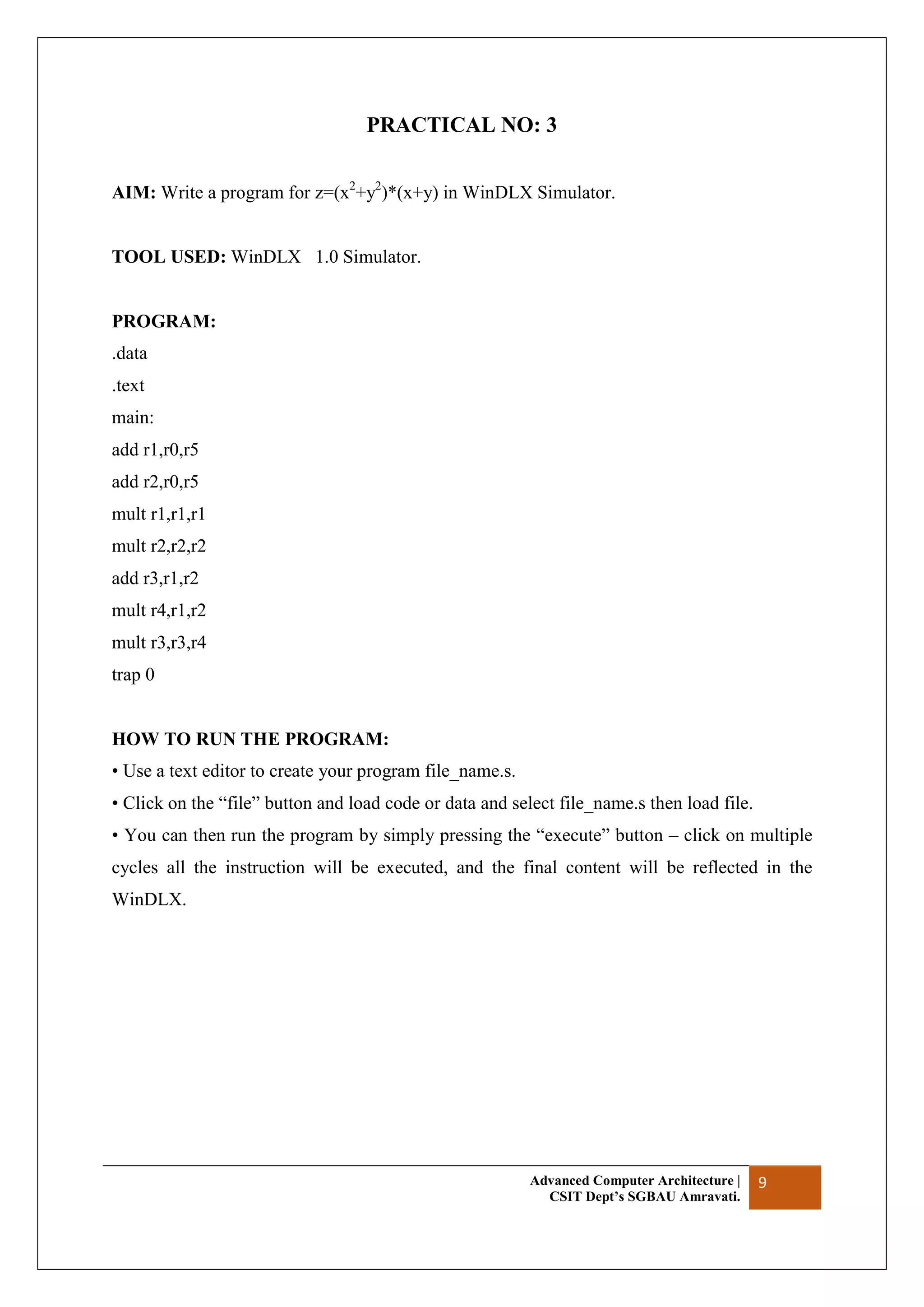 Advanced Computer Architecture |
CSIT Dept’s SGBAU Amravati.
9
PRACTICAL NO: 3
AIM: Write a program for z=(x2
+y2
)*(x+y) in WinDLX Simulator.
TOOL USED: WinDLX 1.0 Simulator.
PROGRAM:
.data
.text
main:
add r1,r0,r5
add r2,r0,r5
mult r1,r1,r1
mult r2,r2,r2
add r3,r1,r2
mult r4,r1,r2
mult r3,r3,r4
trap 0
HOW TO RUN THE PROGRAM:
• Use a text editor to create your program file_name.s.
• Click on the “file” button and load code or data and select file_name.s then load file.
• You can then run the program by simply pressing the “execute” button – click on multiple
cycles all the instruction will be executed, and the final content will be reflected in the
WinDLX.
 