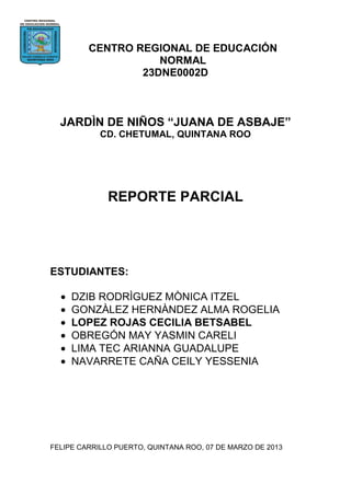 CENTRO REGIONAL DE EDUCACIÓN
                    NORMAL
                 23DNE0002D



  JARDÌN DE NIÑOS “JUANA DE ASBAJE”
            CD. CHETUMAL, QUINTANA ROO




              REPORTE PARCIAL




ESTUDIANTES:

     DZIB RODRÌGUEZ MÒNICA ITZEL
     GONZÀLEZ HERNÀNDEZ ALMA ROGELIA
     LOPEZ ROJAS CECILIA BETSABEL
     OBREGÓN MAY YASMIN CARELI
     LIMA TEC ARIANNA GUADALUPE
     NAVARRETE CAÑA CEILY YESSENIA




FELIPE CARRILLO PUERTO, QUINTANA ROO, 07 DE MARZO DE 2013
 