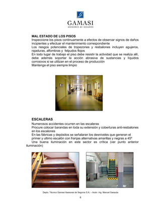 Depto. Técnico Gamasi Asesores de Seguros S.A. – Autor: Ing. Manuel Gwiazda
6
MAL ESTADO DE LOS PISOS
Inspeccione los pisos continuamente a efectos de observar signos de daños
incipientes y efectuar el mantenimiento correspondiente
Los riesgos potenciales de tropezones y resbalones incluyen agujeros,
rajaduras, alfombras y felpudos flojos
En todo lugar de trabajo el piso debe resistir la actividad que se realiza allí,
debe además soportar la acción abrasiva de sustancias y líquidos
corrosivos si se utilizan en el proceso de producción
Mantenga el piso siempre limpio
ESCALERAS
Numerosos accidentes ocurren en las escaleras
Procure colocar barandas en toda su extensión y coberturas anti-resbalones
en los escalones
En las fábricas y depósitos se señalaran los desniveles que generan el
primer y ultimo escalón con franjas alternativas amarillas y negras a 45º
Una buena iluminación en este sector es crítica (ver punto anterior
iluminación)
 