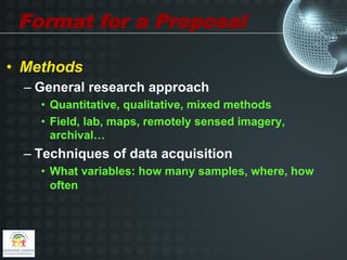 Format for a Proposal

•  Methods
  –  General research approach
    •  Quantitative, qualitative, mixed methods
    •  Field, lab, maps, remotely sensed imagery,
       archival…
  –  Techniques of data acquisition
    •  What variables: how many samples, where, how
       often
 