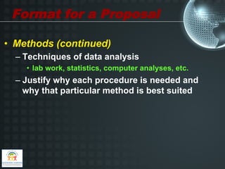 Format for a Proposal

•  Methods (continued)
  –  Techniques of data analysis
    •  lab work, statistics, computer analyses, etc.
  –  Justify why each procedure is needed and
     why that particular method is best suited
 
