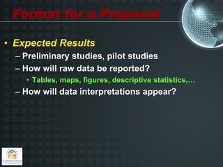 Format for a Proposal

•  Expected Results
  –  Preliminary studies, pilot studies
  –  How will raw data be reported?
    •  Tables, maps, figures, descriptive statistics,…
  –  How will data interpretations appear?
 