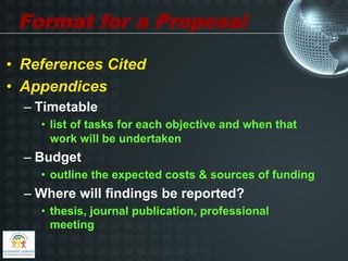 Format for a Proposal

•  References Cited
•  Appendices
  –  Timetable
    •  list of tasks for each objective and when that
       work will be undertaken
  –  Budget
    •  outline the expected costs & sources of funding
  –  Where will findings be reported?
    •  thesis, journal publication, professional
       meeting
 