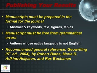 Publishing Your Results
•  Manuscripts must be prepared in the
   format for the journal
  •  Abstract & keywords, text, figures, tables
•  Manuscript must be free from grammatical
   errors
  •  Authors whose native language is not English
•  Recommended general reference: Geowriting
   (5th ed., 2004), by Robert Bates, Marla D.
   Adkins-Heljeson, and Rex Buchanan
 