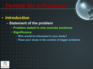 Format for a Proposal

•  Introduction
  –  Statement of the problem
     •  Problem stated in one concise sentence
     •  Significance
        –  Who would be interested in your study?
        –  Place your study in the context of bigger problems
 