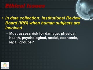 Ethical Issues

•  In data collection: Institutional Review
   Board (IRB) when human subjects are
   involved
  –  Must assess risk for damage: physical,
     health, psychological, social, economic,
     legal, groups?
 