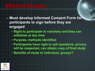 Ethical Issues

–  Must develop Informed Consent Form for
   participants to sign before they are
   engaged
  •  Right to participate is voluntary and they can
     withdraw at any time
  •  Purpose, methods identified
  •  Participants have right to ask questions, privacy
     will be respected, can obtain copy of final study
  •  Benefits of study to individual, groups?
 