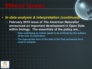 Ethical Issues

•  In data analysis & interpretation (continued)
  –  February 2010 issue of The American Naturalist
     announced an important development in Open Data
     within biology. The essentials of the policy are…
        –  Data underlying an article needs to be archived by the authors
           at the time of publication.
        –  The appropriate form of the data is the final processed form
           used in analysis..
 