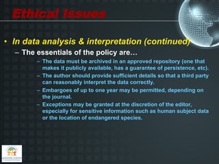 Ethical Issues

•  In data analysis & interpretation (continued)
  –  The essentials of the policy are…
        –  The data must be archived in an approved repository (one that
           makes it publicly available, has a guarantee of persistence, etc).
        –  The author should provide sufficient details so that a third party
           can reasonably interpret the data correctly.
        –  Embargoes of up to one year may be permitted, depending on
           the journal.
        –  Exceptions may be granted at the discretion of the editor,
           especially for sensitive information such as human subject data
           or the location of endangered species.
 