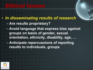 Ethical Issues

•  In disseminating results of research
  –  Are results proprietary?
  –  Avoid language that express bias against
     groups on basis of gender, sexual
     orientation, ethnicity, disability, age, …
  –  Anticipate repercussions of reporting
     results to individuals, groups
 