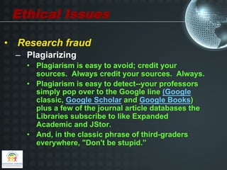 Ethical Issues

•  Research fraud
  –  Plagiarizing
    •  Plagiarism is easy to avoid; credit your
       sources. Always credit your sources. Always.
    •  Plagiarism is easy to detect--your professors
       simply pop over to the Google line (Google
       classic, Google Scholar and Google Books)
       plus a few of the journal article databases the
       Libraries subscribe to like Expanded
       Academic and JStor.
    •  And, in the classic phrase of third-graders
       everywhere, "Don't be stupid.”
 