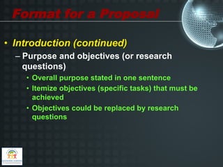 Format for a Proposal

•  Introduction (continued)
  –  Purpose and objectives (or research
     questions)
    •  Overall purpose stated in one sentence
    •  Itemize objectives (specific tasks) that must be
       achieved
    •  Objectives could be replaced by research
       questions
 