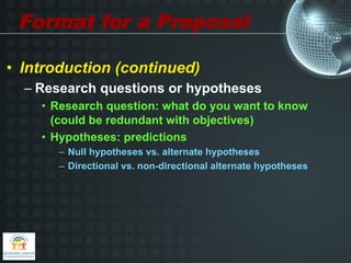 Format for a Proposal

•  Introduction (continued)
  –  Research questions or hypotheses
    •  Research question: what do you want to know
       (could be redundant with objectives)
    •  Hypotheses: predictions
       –  Null hypotheses vs. alternate hypotheses
       –  Directional vs. non-directional alternate hypotheses
 