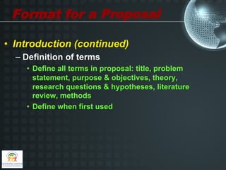Format for a Proposal

•  Introduction (continued)
  –  Definition of terms
    •  Define all terms in proposal: title, problem
       statement, purpose & objectives, theory,
       research questions & hypotheses, literature
       review, methods
    •  Define when first used
 
