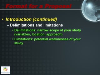 Format for a Proposal

•  Introduction (continued)
  –  Delimitations and limitations
    •  Delimitations: narrow scope of your study
       (variables, location, approach)
    •  Limitations: potential weaknesses of your
       study
 