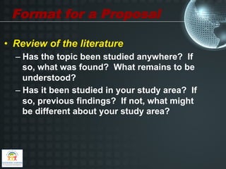 Format for a Proposal

•  Review of the literature
  –  Has the topic been studied anywhere? If
     so, what was found? What remains to be
     understood?
  –  Has it been studied in your study area? If
     so, previous findings? If not, what might
     be different about your study area?
 