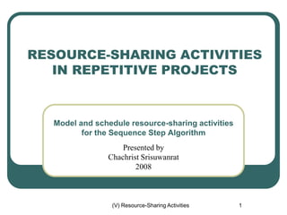 (V) Resource-Sharing Activities 1
RESOURCE-SHARING ACTIVITIES
IN REPETITIVE PROJECTS
Model and schedule resource-sharing activities
for the Sequence Step Algorithm
Presented by
Chachrist Srisuwanrat
2008
 
