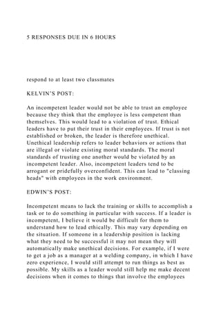 5 RESPONSES DUE IN 6 HOURS
respond to at least two classmates
KELVIN’S POST:
An incompetent leader would not be able to trust an employee
because they think that the employee is less competent than
themselves. This would lead to a violation of trust. Ethical
leaders have to put their trust in their employees. If trust is not
established or broken, the leader is therefore unethical.
Unethical leadership refers to leader behaviors or actions that
are illegal or violate existing moral standards. The moral
standards of trusting one another would be violated by an
incompetent leader. Also, incompetent leaders tend to be
arrogant or pridefully overconfident. This can lead to "classing
heads" with employees in the work environment.
EDWIN’S POST:
Incompetent means to lack the training or skills to accomplish a
task or to do something in particular with success. If a leader is
incompetent, I believe it would be difficult for them to
understand how to lead ethically. This may vary depending on
the situation. If someone in a leadership position is lacking
what they need to be successful it may not mean they will
automatically make unethical decisions. For example, if I were
to get a job as a manager at a welding company, in which I have
zero experience, I would still attempt to run things as best as
possible. My skills as a leader would still help me make decent
decisions when it comes to things that involve the employees
 