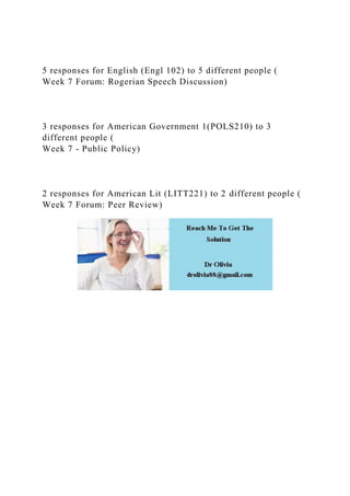 5 responses for English (Engl 102) to 5 different people (
Week 7 Forum: Rogerian Speech Discussion)
3 responses for American Government 1(POLS210) to 3
different people (
Week 7 - Public Policy)
2 responses for American Lit (LITT221) to 2 different people (
Week 7 Forum: Peer Review)
 
