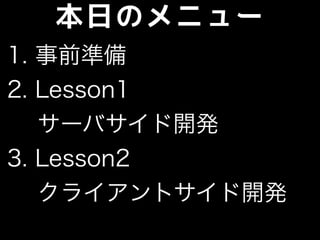 本日のメニュー
1. 事前準備
2. Lesson1
サーバサイド開発
3. Lesson2
 クライアントサイド開発
 